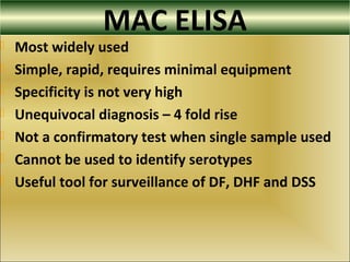 MAC ELISA
 Most widely used
 Simple, rapid, requires minimal equipment
 Specificity is not very high
 Unequivocal diagnosis – 4 fold rise
 Not a confirmatory test when single sample used
 Cannot be used to identify serotypes
 Useful tool for surveillance of DF, DHF and DSS
 
