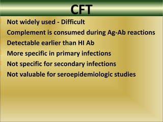 CFT
 Not widely used - Difficult
 Complement is consumed during Ag-Ab reactions
 Detectable earlier than HI Ab
 More specific in primary infections
 Not specific for secondary infections
 Not valuable for seroepidemiologic studies
 