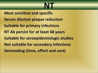 NT
 Most sensitive and specific
 Serum dilution plaque reduction
 Suitable for primary infections
 NT Ab persist for at least 48 years
 Suitable for seroepidemiologic studies
 Not suitable for secondary infections
 Demanding (time, effort and cost)
 