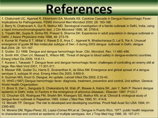 References1. Chaturvedi UC, Agarwal R, Elbishbishi EA, Mustafa AS. Cytokine Cascade in Dengue Haemorrhagic Fever:
Implications for Pathogenesis. FEMS Immunol Med Microbiol 2000; 28: 183-188.
2. Berry N, Chakravarti A, Gur R, Mathur MD. Serological investigation of a febrile outbreak in Delhi, India, using
a rapid immunochromatographic test. J Clin Microbiol 1998; 36: 2795-6.
3. Tripathi BK, Gupta B, Sinha RS, Prasad S, Sharma DK: Experience in adult population in dengue outbreak in
Delhi. J Assoc Physicians India 1998, 46: 273-76.
4. Kumar M, Pasha S T, Mittal V, Rawat D S, Arya C , Agarwal N, Bhattacharaya D, Lal S, Rai A. Unusual
emergence of guate 98 like molecular subtype of Den -3 during 2003 dengue outbreak in Delhi, dengue
Bull.2004; 28: 101-167.
5. Gubler, DJ 1998. Dengue and dengue hemorrhagic fever. Clin. Microbiol. Rev. 11:480–496.
6. Smith AW, Chen LH, Massad E, Wilson ME. Threat of dengue to blood safety in dengue-endemic countries.
Emerg Infect Dis 2009; 15:8-11.
7. Kurane I, Takasaki T: Dengue fever and dengue hemorrhagic fever: challenges of controlling an enemy still at
large. Rev Med Virol 2001, 11:301-311.
8. Messer WB, Gubler DJ, Harris E, Sivananthan K, de Silva AM: Emergence and global spread of a dengue
serotype 3, subtype III virus. Emerg Infect Dis 2003, 9:800-9.
9. Guzman MG, Kouri G. Dengue: An update. Lancet Infect Dis 2002; 2:33-42.
10. WHO (1997) Dengue hemorrhagic fever: diagnosis, treatment, prevention and control, 2nd edition. Geneva:
World Health Organization.
11. Broor S, Dar L, Sengupta S, Chakaraborty M, Wali JP, Biswas A, Kabra SK, Jain Y, Seth P: Recent dengue
epidemic in Delhi, India. In Factors in the emergence of arbovirus diseases.: Elsevier; 1997: P123-7.
12. Chouhan GS, Rodrigues FM, Shaikh BH, Khangaro SS, Mathur KN, et al. Clinical & virological study of
dengue fever outbreak in Rajasthan.1985. Indian J Med Res 1990; 91: 414-8.
13. Monath TP. Dengue: The risk to developed and developing countries. Proctl Natl Acad Sci USA 1994; 91:
2395-400.
14. Morens DM, Rigau-Perez JG, Lopez-Correa RH,et al.: Dengue in Puerto Rico, 1977: public health response
to characterize and control an epidemic of multiple serotypes. Am J Trop Med Hyg 1986, 35: 197-211.
 