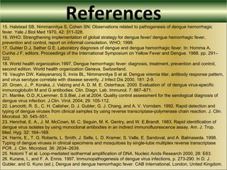 References15. Halstead SB, Nimmannitya S, Cohen SN: Observations related to pathogenesis of dengue hemorrhagic
fever. Yale J Biol Med 1970, 42: 311-328.
16. WHO: Strengthening implementation of global strategy for dengue fever/ dengue hemorrhagic fever,
prevention and control, report on informal consolation, WHO; 1999.
17. Gubler D J, Sather G E. Laboratory diagnosis of dengue and dengue hemorrhagic fever. In: Homma A,
Cunha J F, editors. Proceedings of the International Symposium on Yellow Fever and Dengue. 1988. pp. 291–
322.
18. World health organization.1997, Dengue hemorrhagic fever: diagnosis, treatment, prevention and control,
second edition. World health organization Geneva, Switzerland.
19. Vaughn DW, Kalayanarooj S, Innis BL, Nimmannitya S et al. Dengue viremia titer, antibody response pattern,
and virus serotype correlate with disease severity. J Infect Dis 2000, 181: 2-9.
20. Groen, J., P. Koraka, J. Velzing and A. D. M. E. Osterhaus. 2000. Evaluation of of dengue virus-specific
immunoglobulin M and G antibodies. Clin. Diagn. Lab. Immunol. 7: 867–871.
21. Mantke, O.D.,K,Lemmer, S.S.Biel, J.et al.2004. Quality control assessment for the serological diagnosis of
dengue virus infection. J.Clin. Virol. 2004; 29: 105-112.
22. Lanciotti, R. S., C. H. Calisher, D. J. Gubler, G. J. Chang, and A. V. Vorndam. 1992. Rapid detection and
typing of dengue viruses from clinical samples by using reverse transcriptase-polymerase chain reaction. J. Clin.
Microbiol. 30: 545–551.
23. Henchal, E. A., J. M. McCown, M. C. Seguin, M. K. Gentry, and W. E.Brandt. 1983. Rapid identification of
dengue virus isolates by using monoclonal antibodies in an indirect immunofluorescence assay. Am. J. Trop.
Med. Hyg. 32: 164–169.
24. Harris, E., T. G. Roberts, L. Smith, J. Selle, L. D. Kramer, S. Valle, E. Sandoval, and A. Balmaseda. 1998.
Typing of dengue viruses in clinical specimens and mosquitoes by single-tube multiplex reverse transcriptase
PCR. J. Clin. Microbiol. 36: 2634–2639.
25. Notomi T et al. Loop-mediated isothermal amplification of DNA. Nucleic Acids Research 2000, 28: E63.
26. Kurane, I., and F. A. Ennis. 1997. Immunopathogenesis of dengue virus infections, p. 273-290. In D. J.
Gubler, and G. Kuno (ed.), Dengue and dengue hemorrhagic fever. CAB International, London, United Kingdom.
 
