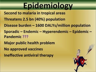Epidemiology
 Second to malaria in tropical areas
 Threatens 2.5 bn (40%) population
 Disease burden – 1600 DALYs/million population
 Sporadic – Endemic – Hyperendemic – Epidemic –
Pandemic ???
 Major public health problem
 No approved vaccines
 Ineffective antiviral therapy
 