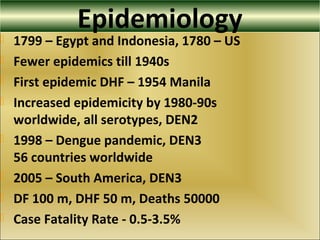 Epidemiology
 1799 – Egypt and Indonesia, 1780 – US
 Fewer epidemics till 1940s
 First epidemic DHF – 1954 Manila
 Increased epidemicity by 1980-90s
worldwide, all serotypes, DEN2
 1998 – Dengue pandemic, DEN3
56 countries worldwide
 2005 – South America, DEN3
 DF 100 m, DHF 50 m, Deaths 50000
 Case Fatality Rate - 0.5-3.5%
 