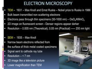 ELECTRON MICROSCOPY
 TEM – 1931 – Max Knoll and Ernst Ruska – Nobel prize to Ruska in 1986
 Bulk beam transmitted non scattering electrons
 Electrons pass through thin specimens (50-1000 nm) – OsO4/KMnO4
 2D image on fluorescent screen - Denser regions appear darker
 Resolution – 0.005 nm (Theoretical), 0.05 nm (Practical) ----- 200 nm light
 SEM – 1935 – Max Knoll
 Narrow beam electrons reflected from
the surface of thick metal coated specimens
 Signal sent to cathode ray tube
 Resolution – < 7 nm
 3D image like a television picture
 Lower magnification than TEM
 