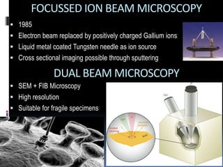  1985
 Electron beam replaced by positively charged Gallium ions
 Liquid metal coated Tungsten needle as ion source
 Cross sectional imaging possible through sputtering
FOCUSSED ION BEAM MICROSCOPY
DUAL BEAM MICROSCOPY
 SEM + FIB Microscopy
 High resolution
 Suitable for fragile specimens
 