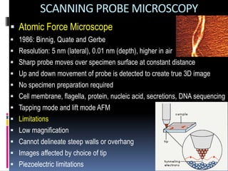 SCANNING PROBE MICROSCOPY
 Atomic Force Microscope
 1986: Binnig, Quate and Gerbe
 Resolution: 5 nm (lateral), 0.01 nm (depth), higher in air
 Sharp probe moves over specimen surface at constant distance
 Up and down movement of probe is detected to create true 3D image
 No specimen preparation required
 Cell membrane, flagella, protein, nucleic acid, secretions, DNA sequencing
 Tapping mode and lift mode AFM
 Limitations
 Low magnification
 Cannot delineate steep walls or overhang
 Images affected by choice of tip
 Piezoelectric limitations
 