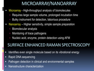 MICROARRAY/NANOARRAY
 Microarray - High-throughput analysis of biomolecules
 Requires large sample volume, prolonged incubation time
 Bulky instrument for detection, laborious procedure
 Nanoarray – Higher sensitivity, simple sample preparation
 Biomolecular analysis
 Monitoring of trace pathogens
 Nucleic acid, enzyme, protein detection using AFM
SURFACE ENHANCED RAMAN SPECTROSCOPY
 Identifies even single molecule based on its vibrational energy
 Rapid DNA sequencing
 Pathogen detection in clinical and environmental samples
 Nanostructure characterization
 
