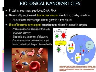 BIOLOGICAL NANOPARTICLES
 Proteins, enzymes, peptides, DNA, RNA
 Genetically engineered fluorescent viruses identify E. coli by infection
 Fluorescent microscope detect glow in a few hours
 Use of bacteria to transport ‘smart nanoparticles’ to specific targets
 Precise position of sensors within cells
 Drug/DNA delivery
 Diagnosis and treatment of diseases
 Carbon nanotubes delivered to target,
heated, selective killing of diseased cells
 