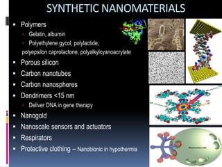  Polymers
 Gelatin, albumin
 Polyethylene gycol, polylactide,
polyepsilon caprolactone, polyalkylcyanoacrylate
 Porous silicon
 Carbon nanotubes
 Carbon nanospheres
 Dendrimers <15 nm
 Deliver DNA in gene therapy
 Nanogold
 Nanoscale sensors and actuators
 Respirators
 Protective clothing – Nanobionic in hypothermia
SYNTHETIC NANOMATERIALS
 