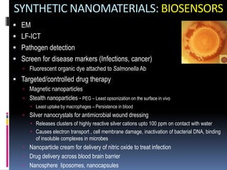 SYNTHETIC NANOMATERIALS: BIOSENSORS
 EM
 LF-ICT
 Pathogen detection
 Screen for disease markers (Infections, cancer)
 Fluorescent organic dye attached to Salmonella Ab
 Targeted/controlled drug therapy
 Magnetic nanoparticles
 Stealth nanoparticles - PEG – Least opsonization on the surface in vivo
 Least uptake by macrophages – Persistence in blood
 Silver nanocrystals for antimicrobial wound dressing
 Releases clusters of highly reactive silver cations upto 100 ppm on contact with water
 Causes electron transport , cell membrane damage, inactivation of bacterial DNA, binding
of insoluble complexes in microbes
 Nanoparticle cream for delivery of nitric oxide to treat infection
 Drug delivery across blood brain barrier
 Nanosphere liposomes, nanocapsules
 
