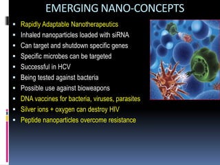 EMERGING NANO-CONCEPTS
 Rapidly Adaptable Nanotherapeutics
 Inhaled nanoparticles loaded with siRNA
 Can target and shutdown specific genes
 Specific microbes can be targeted
 Successful in HCV
 Being tested against bacteria
 Possible use against bioweapons
 DNA vaccines for bacteria, viruses, parasites
 Silver ions + oxygen can destroy HIV
 Peptide nanoparticles overcome resistance
 