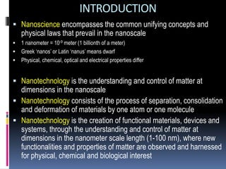 INTRODUCTION
 Nanoscience encompasses the common unifying concepts and
physical laws that prevail in the nanoscale
 1 nanometer = 10-9 meter (1 billionth of a meter)
 Greek ‘nanos’ or Latin ‘nanus’ means dwarf
 Physical, chemical, optical and electrical properties differ
 Nanotechnology is the understanding and control of matter at
dimensions in the nanoscale
 Nanotechnology consists of the process of separation, consolidation
and deformation of materials by one atom or one molecule
 Nanotechnology is the creation of functional materials, devices and
systems, through the understanding and control of matter at
dimensions in the nanometer scale length (1-100 nm), where new
functionalities and properties of matter are observed and harnessed
for physical, chemical and biological interest
 