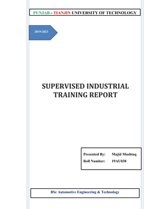 SUPERVISED INDUSTRIAL
TRAINING REPORT
BSc Automotive Engineering & Technology
PUNJAB - TIANJIN UNIVERSITY OF TECHNOLOGY
2019-2023
Presented By: Majid Mushtaq
Roll Number: 19AU038
 