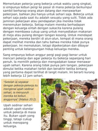 “Setelah ia sepakat
dengan pekerja-pekerja itu
mengenai upah sedinar
sehari, ia menyuruh
mereka ke kebun
anggurnya” (Matius 20:2).
Upah sedinar sehari
adalah upah standar
untuk pekerja di masa
itu. Bukan upah yang
tinggi, tetapi cukup
untuk menopang
keluarga.
Memerlukan pekerja yang bekerja untuk waktu yang singkat,
si empunya kebun pergi ke pasar di mana pekerja berkumpul
sambil berharap orang akan datang dan menawarkan
pekerjaan, bahkan jika hanya untuk sehari saja. Bekerja untuk
sehari saja pada saat itu adalah sesuatu yang sulit. Tidak ada
jaminan pekerjaan atau pendapatan jika mereka tidak
menemukan bekerja. Setiap malam mereka berhadapan
dengan keluarga entah dengan sukacita karena pulang
dengan membawa cukup uang untuk menyediakan makanan
di meja atau pulang dengan tangan kosong. Untuk mendapat
pekerjaan, mereka berdiri di alun-alun, tempat di mana orang
dapat melihat mereka dan tahu bahwa mereka tidak punya
pekerjaan. Ini memalukan, tetapi dipekerjakan dan dibayar
penting untuk kelangsungan hidup keluarga mereka.
Sang empunya kebun anggur pergi pagi-pagi benar untuk
mencari pekerja dan agar pekerja itu bekerja sepanjang hari
penuh. Ia memilih pekerja dan mengadakan tawar menawar
upah sehari. Karena orang tidak punya jam tangan, pekerjaan
dimulai ketika matahari terbit dan berakhir ketika bintang
yang pertama dapat terlihat di langit malam. Ini berarti kurang
lebih bekerja 12 jam sehari.
 