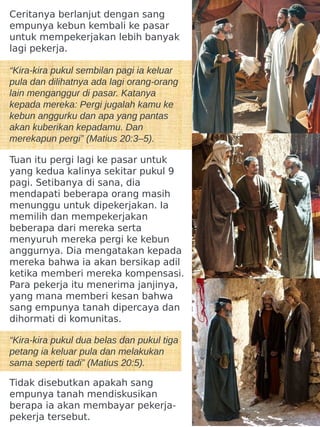 Ceritanya berlanjut dengan sang
empunya kebun kembali ke pasar
untuk mempekerjakan lebih banyak
lagi pekerja.
“Kira-kira pukul sembilan pagi ia keluar
pula dan dilihatnya ada lagi orang-orang
lain menganggur di pasar. Katanya
kepada mereka: Pergi jugalah kamu ke
kebun anggurku dan apa yang pantas
akan kuberikan kepadamu. Dan
merekapun pergi” (Matius 20:3–5).
Tuan itu pergi lagi ke pasar untuk
yang kedua kalinya sekitar pukul 9
pagi. Setibanya di sana, dia
mendapati beberapa orang masih
menunggu untuk dipekerjakan. Ia
memilih dan mempekerjakan
beberapa dari mereka serta
menyuruh mereka pergi ke kebun
anggurnya. Dia mengatakan kepada
mereka bahwa ia akan bersikap adil
ketika memberi mereka kompensasi.
Para pekerja itu menerima janjinya,
yang mana memberi kesan bahwa
sang empunya tanah dipercaya dan
dihormati di komunitas.
“Kira-kira pukul dua belas dan pukul tiga
petang ia keluar pula dan melakukan
sama seperti tadi” (Matius 20:5).
Tidak disebutkan apakah sang
empunya tanah mendiskusikan
berapa ia akan membayar pekerja-
pekerja tersebut.
 