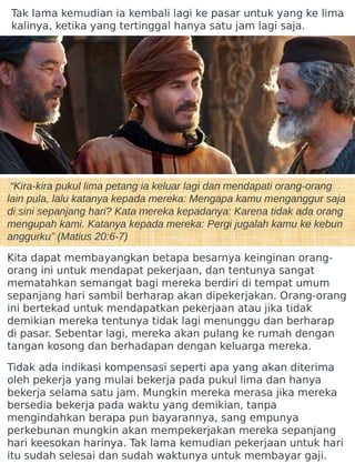 “Kira-kira pukul lima petang ia keluar lagi dan mendapati orang-orang
lain pula, lalu katanya kepada mereka: Mengapa kamu menganggur saja
di sini sepanjang hari? Kata mereka kepadanya: Karena tidak ada orang
mengupah kami. Katanya kepada mereka: Pergi jugalah kamu ke kebun
anggurku” (Matius 20:6-7)
Kita dapat membayangkan betapa besarnya keinginan orang-
orang ini untuk mendapat pekerjaan, dan tentunya sangat
mematahkan semangat bagi mereka berdiri di tempat umum
sepanjang hari sambil berharap akan dipekerjakan. Orang-orang
ini bertekad untuk mendapatkan pekerjaan atau jika tidak
demikian mereka tentunya tidak lagi menunggu dan berharap
di pasar. Sebentar lagi, mereka akan pulang ke rumah dengan
tangan kosong dan berhadapan dengan keluarga mereka.
Tidak ada indikasi kompensasi seperti apa yang akan diterima
oleh pekerja yang mulai bekerja pada pukul lima dan hanya
bekerja selama satu jam. Mungkin mereka merasa jika mereka
bersedia bekerja pada waktu yang demikian, tanpa
mengindahkan berapa pun bayarannya, sang empunya
perkebunan mungkin akan mempekerjakan mereka sepanjang
hari keesokan harinya. Tak lama kemudian pekerjaan untuk hari
itu sudah selesai dan sudah waktunya untuk membayar gaji.
Tak lama kemudian ia kembali lagi ke pasar untuk yang ke lima
kalinya, ketika yang tertinggal hanya satu jam lagi saja.
 