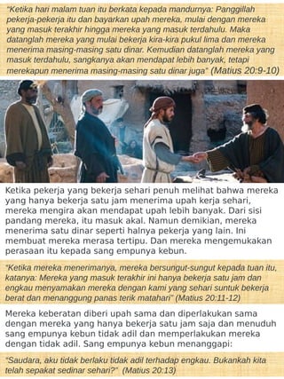 “Ketika hari malam tuan itu berkata kepada mandurnya: Panggillah
pekerja-pekerja itu dan bayarkan upah mereka, mulai dengan mereka
yang masuk terakhir hingga mereka yang masuk terdahulu. Maka
datanglah mereka yang mulai bekerja kira-kira pukul lima dan mereka
menerima masing-masing satu dinar. Kemudian datanglah mereka yang
masuk terdahulu, sangkanya akan mendapat lebih banyak, tetapi
merekapun menerima masing-masing satu dinar juga” (Matius 20:9-10)
Ketika pekerja yang bekerja sehari penuh melihat bahwa mereka
yang hanya bekerja satu jam menerima upah kerja sehari,
mereka mengira akan mendapat upah lebih banyak. Dari sisi
pandang mereka, itu masuk akal. Namun demikian, mereka
menerima satu dinar seperti halnya pekerja yang lain. Ini
membuat mereka merasa tertipu. Dan mereka mengemukakan
perasaan itu kepada sang empunya kebun.
“Ketika mereka menerimanya, mereka bersungut-sungut kepada tuan itu,
katanya: Mereka yang masuk terakhir ini hanya bekerja satu jam dan
engkau menyamakan mereka dengan kami yang sehari suntuk bekerja
berat dan menanggung panas terik matahari” (Matius 20:11-12)
Mereka keberatan diberi upah sama dan diperlakukan sama
dengan mereka yang hanya bekerja satu jam saja dan menuduh
sang empunya kebun tidak adil dan memperlakukan mereka
dengan tidak adil. Sang empunya kebun menanggapi:
“Saudara, aku tidak berlaku tidak adil terhadap engkau. Bukankah kita
telah sepakat sedinar sehari?” (Matius 20:13)
 
