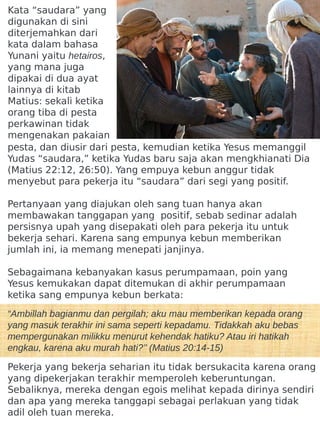 Kata “saudara” yang
digunakan di sini
diterjemahkan dari
kata dalam bahasa
Yunani yaitu hetairos,
yang mana juga
dipakai di dua ayat
lainnya di kitab
Matius: sekali ketika
orang tiba di pesta
perkawinan tidak
mengenakan pakaian
pesta, dan diusir dari pesta, kemudian ketika Yesus memanggil
Yudas “saudara,” ketika Yudas baru saja akan mengkhianati Dia
(Matius 22:12, 26:50). Yang empuya kebun anggur tidak
menyebut para pekerja itu “saudara” dari segi yang positif.
Pertanyaan yang diajukan oleh sang tuan hanya akan
membawakan tanggapan yang positif, sebab sedinar adalah
persisnya upah yang disepakati oleh para pekerja itu untuk
bekerja sehari. Karena sang empunya kebun memberikan
jumlah ini, ia memang menepati janjinya.
Sebagaimana kebanyakan kasus perumpamaan, poin yang
Yesus kemukakan dapat ditemukan di akhir perumpamaan
ketika sang empunya kebun berkata:
“Ambillah bagianmu dan pergilah; aku mau memberikan kepada orang
yang masuk terakhir ini sama seperti kepadamu. Tidakkah aku bebas
mempergunakan milikku menurut kehendak hatiku? Atau iri hatikah
engkau, karena aku murah hati?’’ (Matius 20:14-15)
Pekerja yang bekerja seharian itu tidak bersukacita karena orang
yang dipekerjakan terakhir memperoleh keberuntungan.
Sebaliknya, mereka dengan egois melihat kepada dirinya sendiri
dan apa yang mereka tanggapi sebagai perlakuan yang tidak
adil oleh tuan mereka.
 