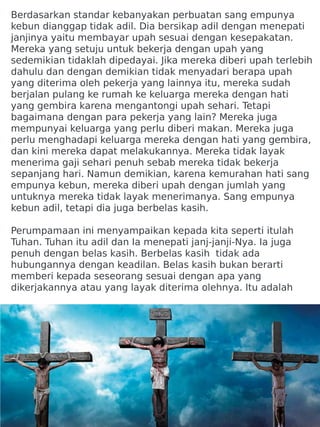 Berdasarkan standar kebanyakan perbuatan sang empunya
kebun dianggap tidak adil. Dia bersikap adil dengan menepati
janjinya yaitu membayar upah sesuai dengan kesepakatan.
Mereka yang setuju untuk bekerja dengan upah yang
sedemikian tidaklah dipedayai. Jika mereka diberi upah terlebih
dahulu dan dengan demikian tidak menyadari berapa upah
yang diterima oleh pekerja yang lainnya itu, mereka sudah
berjalan pulang ke rumah ke keluarga mereka dengan hati
yang gembira karena mengantongi upah sehari. Tetapi
bagaimana dengan para pekerja yang lain? Mereka juga
mempunyai keluarga yang perlu diberi makan. Mereka juga
perlu menghadapi keluarga mereka dengan hati yang gembira,
dan kini mereka dapat melakukannya. Mereka tidak layak
menerima gaji sehari penuh sebab mereka tidak bekerja
sepanjang hari. Namun demikian, karena kemurahan hati sang
empunya kebun, mereka diberi upah dengan jumlah yang
untuknya mereka tidak layak menerimanya. Sang empunya
kebun adil, tetapi dia juga berbelas kasih.
Perumpamaan ini menyampaikan kepada kita seperti itulah
Tuhan. Tuhan itu adil dan Ia menepati janj-janji-Nya. Ia juga
penuh dengan belas kasih. Berbelas kasih tidak ada
hubungannya dengan keadilan. Belas kasih bukan berarti
memberi kepada seseorang sesuai dengan apa yang
dikerjakannya atau yang layak diterima olehnya. Itu adalah
 