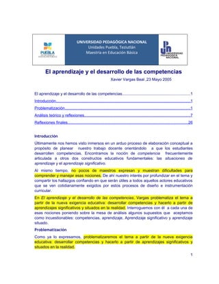 UNIVERSIDAD PEDAGÓGICA NACIONAL
                                        Unidades Puebla, Teziutlán
                                       Maestría en Educación Básica



         El aprendizaje y el desarrollo de las competencias
                                                                Xavier Vargas Beal ,23 Mayo 2005


El aprendizaje y el desarrollo de las competencias.............................................................1
Introducción.........................................................................................................................1
Problematización.................................................................................................................1
Análisis teórico y reflexiones...............................................................................................7
Reflexiones finales............................................................................................................26


Introducción
Últimamente nos hemos visto inmersos en un arduo proceso de elaboración conceptual a
propósito de planear nuestro trabajo docente orientándolo a que los estudiantes
desarrollen competencias. Encontramos la noción de competencia frecuentemente
articulada a otros dos constructos educativos fundamentales: las situaciones de
aprendizaje y el aprendizaje significativo.
Al mismo tiempo, no pocos de maestros expresan y muestran dificultades para
comprender y manejar esas nociones. De ahí nuestro interés por profundizar en el tema y
compartir los hallazgos confiando en que serán útiles a todos aquellos actores educativos
que se ven cotidianamente exigidos por estos procesos de diseño e instrumentación
curricular.
En El aprendizaje y el desarrollo de las competencias, Vargas problematiza el tema a
partir de la nueva exigencia educativa: desarrollar competencias y hacerlo a partir de
aprendizajes significativos y situados en la realidad. Interroguemos con él a cada una de
esas nociones poniendo sobre la mesa de análisis algunos supuestos que aceptamos
como incuestionables: competencias, aprendizaje, Aprendizaje significativo y aprendizaje
situado.
Problematización
Como ya lo expresamos, problematizaremos el tema a partir de la nueva exigencia
educativa: desarrollar competencias y hacerlo a partir de aprendizajes significativos y
situados en la realidad.
                                                                                                                                    1
 