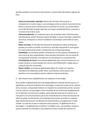 grandes ventajas en el comercio internacional, a continuación describimos algunas de
ellas:
Costos al consumidor reducidos: Dentro del mercado internacional, la
competencia es mucho mayor, y una estrategia común es reducir los precios de los
bienes y servicios que se ofertan para así aumentar las ventas. Los consumidores
se ven beneficiados al poder optar por una mayor variedad de bienes y servicios a
un precio menor de lo usual.
Internacionalización: Las empresas hoy en día se pueden volver internacionales
más fácilmente, existen diversas maneras de llegar a nuevos mercados: subsidiario
de marcas, franquicias o inclusive establecer nuevas bases comerciales en otros
países.
Mayor mercado: El mercado internacional es deseado por todas las empresas
grandes y la razón es sencilla, se trata de un mercado más grande lo cual supone
un mayor potencial de ventas, y finalmente más y mejores ganancias.
Flexibilidad: Las empresas pueden manufacturar en otros países, accediendo ya
sea a mano de obra especializada o mano de obra más barata. Con los costos de
transportación reducidos, manufacturar en el extranjero es sumamente fácil.
Consolidación de marca: Una empresa globalizada para a tener presencia con su
propio nombre, un buen ejemplo son marcas como McDonald’s o Apple que en
cualquier país son reconocidas.
Mayor calidad: Las empresas globalizadas deben de cumplir con mayores
estándares de calidad para poder llevar sus productos a otros países, esto
beneficia a los consumidores quienes obtienen mejores productos.
4. Que relación tiene la globalización con respecto a la tecnología
Para estudiar la globalización de la tecnología debemos entender primero que es; su
significado es entonces la difusión de la tecnología a través del mundo, de las culturas,
de las naciones; atravesando fronteras sin importar las características de las naciones
o de las culturas a las que llegara. Como resultado de los fenómenos de globalización
en lo referente a la economía y política, sobre todo derivados de los avances en el
transporte y las comunicaciones que se han intensificado en la intercomunicación de
todos los países La información casi instantánea de sucesos ocurridos en cualquier
lugar del planeta provoca una difusión de conocimientos y una agilización en todo
sentido. La razón por la que se relacionan estos procesos, “la globalización de la
tecnología” y “la globalización económica” es debido a que , por ejemplo, cuando se
quieren extender los mercados y los productos se hace a través de inventos y el
 