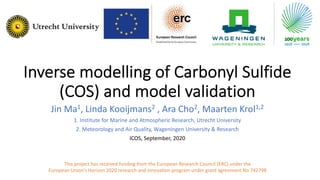 Inverse modelling of Carbonyl Sulfide
(COS) and model validation
Jin Ma1, Linda Kooijmans2 , Ara Cho2, Maarten Krol1,2
1. Institute for Marine and Atmospheric Research, Utrecht University
2. Meteorology and Air Quality, Wageningen University & Research
ICOS, September, 2020
This project has received funding from the European Research Council (ERC) under the
European Union’s Horizon 2020 research and innovation program under grant agreement No 742798
 