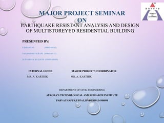 EARTHQUAKE RESISTANT ANALYSIS AND DESIGN
OF MULTISTOREYED RESIDENTIAL BUILDING
PRESENTED BY:
P.BHARGAV (18841A0142)
SAI HARSHITH.RAM (19841A0111)
JUWAIRIYA KULSUM (19M91A0105)
INTERNAL GUIDE MAJOR PROJECT COORDINATOR
MR. A. KARTHIK MR. A. KARTHIK
DEPARTMENT OF CIVIL ENGINEERING
AURORA’S TECHNOLOGICAL AND RESEARCH INSTITUTE
PARVATHAPUR,UPPAL,HYDERBAD-500098
MAJOR PROJECT SEMINAR
ON
 