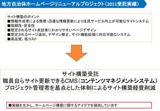 地方自治体ホームページリニューアルプロジェクト（2011受託実績）
サイト構築のポイント
■情報作成者による簡便・迅速な情報更新により住民サービス向上が可能なサイトシステム
■信頼性・安全性
■想定されるサイト来訪者にわかりやすいページデザイン
■想定されるページ追加、デザイン修正、サイト機能拡張に対応可能なシステム
■高品質、低コスト
サイト構築受託
職員自らサイト更新できるCMS（コンテンツマネジメントシステム）
プロジェクト管理者を基点とした体制によるサイト構築経費削減
●実績を生かし、ホームページ構築に関するアイデアを提供しています
 
