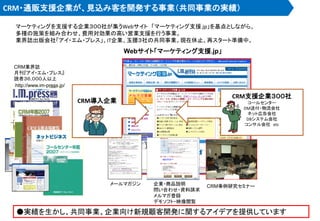 CRM・通販支援企業が、見込み客を開発する事業（共同事業の実績）
マーケティングを支援する企業３００社が集うWebサイト 「マーケティング支援.jp」を基点としながら、
多種の施策を組み合わせ、費用対効果の高い営業支援を行う事業。
業界誌出版会社「アイ・エム・プレス」、IT企業、玉腰３社の共同事業。現在休止、再スタート準備中。
CRM業界誌
月刊『アイ・エム・プレス』
読者３６,０００人以上
http://www.im-press.jp/
Webサイト「マーケティング支援.jp」
CRM事例研究セミナー企業・商品説明
問い合わせ・資料請求
メルマガ登録
デモソフト・映像閲覧
CRM支援企業３００社
コールセンター
DM送付・物流会社
ネット広告会社
DBシステム会社
コンサル会社 etc
メールマガジン
CRM導入企業
●実績を生かし、共同事業、企業向け新規顧客開発に関するアイデアを提供しています
 