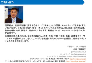 ごあいさつ
国際社会、経済が急速に変革する中で、ビジネスと人との関係、マーケティングも大きく変化
しております。 それにともないインターネットやメディアの活用方法、また企画・制作方法は、
多岐・多様になり、複雑化、高度化しております。利益向上には、今まで以上の知恵や気力
が必要です。
玉腰泰三個人事務所は、多岐の情報から、共生・共感・平和 / 創造・革新・再構築をテーマ
にアイデアを提供します。そして、アイデアを実現するためのチームを構築し、社会性の高い
ビジネス価値を創出します。
玉腰泰三 個人事務所
代表 玉腰泰三
pro@taizotamakoshi.jp
ホームページ http://taizotamakoshi.jp
フェイスブック http://www.facebook.com/taizo.tamakoshi
あなたの町のパソコン屋 事業支援 サテライトスタッフ http://www.pasoconya.jp/
マーケティング研究団体「ダイレクトマーケティングワークショップＤＭＷ」東京 副理事長 http://www.dmw-japan.org/
 