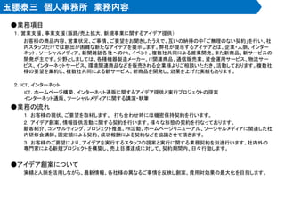 玉腰泰三 個人事務所 業務内容
●業務項目
１．営業支援、事業支援（販路/売上拡大、新規事業に関するアイデア提供）
お客様の商品内容、営業状況、ご事情、ご要望をお聞きしたうえで、互いの納得の中「ご無理のない契約」を行い、社
内スタッフだけでは創出が困難な新たなアイデアを提示します。弊社が提示するアイデアとは、企業・人脈、インター
ネット、ソーシャルメディア、新聞雑誌各社へのPR、イベント、複数社共同による営業開発、また新商品、新サービスの
開発が主です。分野としましては、各種機器製造メーカー、IT関連商品、通信販売業、資金運用サービス、物流サー
ビス、インターネットサービス、環境関連商品などを販売される企業様よりご相談いただき、活動しております。複数社
様の要望を集約し、複数社共同による新サービス、新商品を開発し、効果を上げた実績もあります。
２．ICT、インターネット
ICT、ホームページ構築、インターネット通販に関するアイデア提供と実行プロジェクトの提案
インターネット通販、ソーシャルメディアに関する講演・執筆
●業務の流れ
１．お客様の現状、ご要望を取材します。 打ち合わせ時には機密保持契約を行います。
２．アイデア創案、情報提供活動に関する契約を行います。様々な形態の契約を行なっております。
顧客紹介、コンサルティング、プロジェクト推進、PR活動、ホームページリニューアル、ソーシャルメディアに関連した社
内研修会講師。固定額による契約、成功報酬による契約などを協議させて頂きます。
３．お客様のご要望により、アイデアを実行するスタッフの提案と実行に関する業務契約を別途行います。社内外の
専門家による新規プロジェクトを構築し、売上目標達成に対して、契約期間内、日々行動します。
●アイデア創案について
実績と人脈を活用しながら、最新情報、各社様の異なるご事情を反映し創案、費用対効果の最大化を目指します。
 