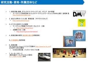 研究活動・資格・所属団体など
• １、研究活動（通販、ダイレクトマーケティング、ＥＣ、メディア ほか多数）
– マーケティング研究団体「ダイレクトマーケティングワークショップＤＭＷ」東京 副理事 長
http://www.dmw-japan.org/
• ２，あなたの町のパソコン屋 事業支援 （サテライトスタッフ）
• http://www.pasoconya.jp/
• ３、ビジネス交流サイトの運営
– マーケティング関連ブログのポータルサイト 主催
• http://www.edita.jp/taizo/
– 玉腰泰三SNS 主催
• http://team3.jp/users/tamakoshi/
• ４、飲食店舗の研究（食品衛生責任者資格保有）
５、印 刷営業士免許保有
• ６、音楽活動
TNC Brightness Singers にてライブ活動中（http://www.tnc-bs.com）
２００８年１２月ＣＤ発売
• NHK紅白歌合戦 バックコーラスにて出場
• ７、モータースポーツ
（国内Ｂ級サーキットライセンス保有）
ユー ノスロードスター所有
 