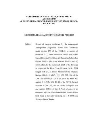 METROPOLITAN MAGISTRATE, COURT NO.1 AT
AHMEDABAD
& THE INQUIRY OFFICER UNDER SECTION 176 OF THE CR.
PROC.CODE
METROPOLITAN MAGISTRATE INQUIRY NO.1/2009
Subject : Report of inquiry conducted by the undersigned
Metropolitan Magistrate, Court No.1 conducted
under section 176 of the C.R.P.C. in respect of
deaths of – (1) Jisan Johar alias Janbaz alias Abdul
Gani, (2) Amjad Ali Akbar Ali Rana alias Salim alias
Gulam Sheikh, (3) Javed Gulam Sheikh and (4)
Ishrat Jahan, for the reasons of death of the deceased
in respect of the First Crime Register No.8 / 2004
lodged with D.C.B. Police Station for the offence :
Section 120-B, 121(2)A, 122, 123, 307, 186 of the
I.P.C. and section 25 (1)AA, 27, 29 of the Arms Act,
section 3(1), 3(2), 3(3), 20, 21 of the POTA Act and
sections 3(1)AC, 13, and 14 of the Foreigners Act
and section 135(1) of the B.P.Act wherein in an
encounter with the Ahmedabad Crime Branch Police
took place in the early morning on 15-6-2004 near
Kotarpur Water Works.
 