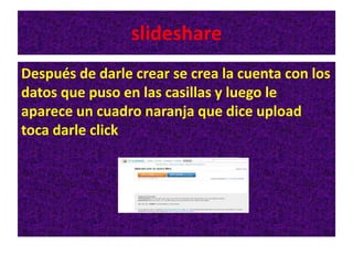 slideshare
Después de darle crear se crea la cuenta con los
datos que puso en las casillas y luego le
aparece un cuadro naranja que dice upload
toca darle click