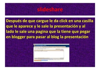 slideshare
Después de que cargue le da click en una casilla
que le aparece y le sale la presentación y al
lado le sale una pagina que la tiene que pegar
en blogger para pasar al blog la presentación
