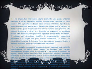 4. • La arquitectura micronúcleo asigna solamente unas pocas funciones
esenciales al núcleo, incluyendo espacios de direcciones, comunicación entre
procesos (IPC) y planificación básica. Otros servicios del Sistema Operativo los
proporciona procesos, algunas veces llamados servidores, que se ejecutan en
modo usuario y que el micronúcleo trata como a cualquier otra aplicación. Este
enfoque desconecta el núcleo y el desarrollo de servidores. Los servidores
pueden estar diseñados para aplicaciones específicas o necesidades del entorno.
El enfoque del micronúcleo simplifica la implementación, proporciona
flexibilidad y se adapta bien para entornos distribuidos. En esencia, un
micronúcleo interactúa de la misma forma con procesos servidores locales y
remotos, facilitando la construcción de sistemas distribuidos.
   5. • Las unidades centrales de procesamiento con capacidad para multithilo
(multithreading en inglés) tienen soporte en hardware para ejecutar
eficientemente múltiples hilos de ejecución.• El paradigma de multihilo ha
llegado a ser más popular a medida que los esfuerzos para llevar más adelante el
paralelismo a nivel de instrucción se han atascado desde finales de los años
1990. Esto permitió que reemergiera a una posición destacada el concepto del
computación de rendimiento a partir del más especializado campo del
procesamiento transaccional:• Aunque es muy difícil acelerar un solo hilo o un
solo programa, la mayoría de los sistemas de computadores son realmente
multitarea entre múltiples hilos o programas.• Las técnicas que permitirían
 