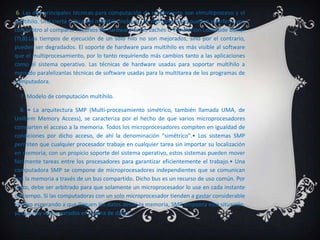 6. Las dos principales técnicas para computación de rendimiento son elmultiproceso y el
multihilo. Una cierta crítica del multihilo incluye: Los múltiples hilos pueden interferir uno
con el otro al compartir recursos de hardware como cachés o Translación Lookaside Buffer
(TLB).Los tiempos de ejecución de un solo hilo no son mejorados, sino por el contrario,
pueden ser degradados. El soporte de hardware para multihilo es más visible al software
que el multiprocesamiento, por lo tanto requiriendo más cambios tanto a las aplicaciones
como el sistema operativo. Las técnicas de hardware usadas para soportar multihilo a
menudo paralelizanlas técnicas de software usadas para la multitarea de los programas de
computadora.

  7. Modelo de computación multihilo.

   8. • La arquitectura SMP (Multi-procesamiento simétrico, también llamada UMA, de
Uniform Memory Access), se caracteriza por el hecho de que varios microprocesadores
comparten el acceso a la memoria. Todos los microprocesadores compiten en igualdad de
condiciones por dicho acceso, de ahí la denominación "simétrico".• Los sistemas SMP
permiten que cualquier procesador trabaje en cualquier tarea sin importar su localización
en memoria; con un propicio soporte del sistema operativo, estos sistemas pueden mover
fácilmente tareas entre los procesadores para garantizar eficientemente el trabajo.• Una
computadora SMP se compone de microprocesadores independientes que se comunican
con la memoria a través de un bus compartido. Dicho bus es un recurso de uso común. Por
tanto, debe ser arbitrado para que solamente un microprocesador lo use en cada instante
de tiempo. Si las computadoras con un solo microprocesador tienden a gastar considerable
tiempo esperando a que lleguen los datos desde la memoria, SMP empeora esta situación,
ya que hay varios parados en espera de datos.
 