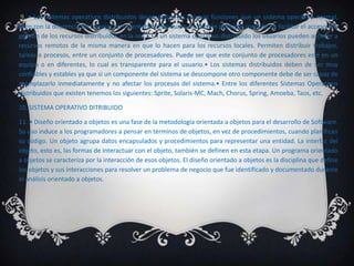 9. • Los sistemas operativos distribuidos desempeñan las mismas funciones que un sistema operativo normal,
pero con la diferencia de trabajar en un entorno distribuido. Su Misión principal consiste en facilitar el acceso y la
gestión de los recursos distribuidos en la red.• En un sistema operativo distribuido los usuarios pueden acceder a
recursos remotos de la misma manera en que lo hacen para los recursos locales. Permiten distribuir trabajos,
tareas o procesos, entre un conjunto de procesadores. Puede ser que este conjunto de procesadores esté en un
equipo o en diferentes, lo cual es transparente para el usuario.• Los sistemas distribuidos deben de ser muy
confiables y estables ya que si un componente del sistema se descompone otro componente debe de ser capaz de
reemplazarlo inmediatamente y no afectar los procesos del sistema.• Entre los diferentes Sistemas Operativos
distribuidos que existen tenemos los siguientes: Sprite, Solaris-MC, Mach, Chorus, Spring, Amoeba, Taos, etc.

10. SISTEMA OPERATIVO DITRIBUIDO

11. • Diseño orientado a objetos es una fase de la metodología orientada a objetos para el desarrollo de Software.
Su uso induce a los programadores a pensar en términos de objetos, en vez de procedimientos, cuando planifican
su código. Un objeto agrupa datos encapsulados y procedimientos para representar una entidad. La interfaz del
objeto, esto es, las formas de interactuar con el objeto, también se definen en esta etapa. Un programa orientado
a objetos se caracteriza por la interacción de esos objetos. El diseño orientado a objetos es la disciplina que define
los objetos y sus interacciones para resolver un problema de negocio que fue identificado y documentado durante
el análisis orientado a objetos.
 