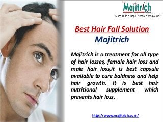 http://www.majitrich.com/
Best Hair Fall Solution
Majitrich
Majitrich is a treatment for all type
of hair losses, female hair loss and
male hair loss,it is best capsule
available to cure baldness and help
hair growth. It is best hair
nutritional supplement which
prevents hair loss.
 