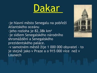 Dakar    -je hlavní město Senegalu na pobřeží Atlantského oceánu -jeho rozloha je 82,38k km ² -je sídlem Senegalského národního  shromáždění a Senegalského  prezidentského paláce. -v samotném městě žije 1   000   000 obyvatel  -  to je stejně   jako v Praze a o 915   000 více  než v Lounech 