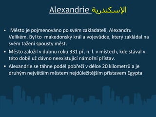                    Alexandrie   الإسكندرية     Město je pojmenováno po svém zakladateli, Alexandru Velikém. Byl to  makedonský král a vojevůdce, který zakládal na svém tažení spousty měst. Město založil v dubnu roku 331 př. n. l. v místech, kde stával v této době už dávno neexistující námořní přístav. Alexandrie se táhne podél pobřeží v délce 20 kilometrů a je druhým největším městem nejdůležitějším přístavem Egypta 