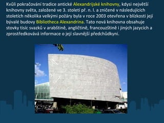 Kvůli pokračování tradice antické  Alexandrijské knihovny , kdysi největší knihovny světa, založené ve 3. století př. n. l. a zničené v následujících stoletích několika velkými požáry byla v roce 2003 otevřena v blízkosti její bývalé budovy  Bibliotheca Alexandrina . Tato nová knihovna obsahuje stovky tisíc svazků v arabštině, angličtině, francouzštině i jiných jazycích a zprostředkovává informace o její slavnější předchůdkyni. 