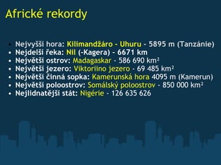 Africké rekordy Nejvyšší hora:  Kilimandžáro - Uhuru  - 5895 m (Tanzánie) Nejdelší řeka:  Nil  (-Kagera) - 6671 km  Největší ostrov:   Madagaskar  - 586 690 km²  Největší jezero:   Viktoriino jezero  - 69 485 km²  Největší činná sopka:   Kamerunská hora  4095 m (Kamerun)  Největší poloostrov:   Somálský poloostrov  - 850 000 km²  Nejlidnatější stát:   Nigérie  - 126 635 626  