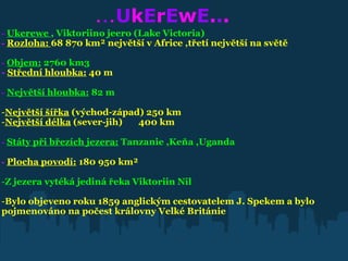                  . . . U k E r E w E . . .                -   Ukerewe  , Viktoriino jeero (Lake Victoria)   -   Rozloha:  68 870 km² největší v Africe ,třetí největší na světě -   Objem:  2760 km3   -  Střední hloubka:  40 m     -   Největší hloubka:  82 m     Největší šířka  (východ-západ) 250 km  Největší délka  (sever-jih)       400 km   -   Státy při březích jezera:  Tanzanie ,Keňa ,Uganda   -   Plocha povodí:  180 950 km²     Z jezera vytéká jediná řeka Viktoriin Nil Bylo objeveno roku 1859 anglickým cestovatelem J. Spekem a bylo pojmenováno na počest královny Velké Británie 
