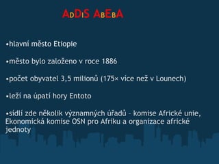                  A D D I S   A B E B A hlavní město Etiopie město bylo založeno v roce 1886 počet obyvatel 3,5 milionů (175× více než v Lounech) leží na úpatí hory Entoto  sídlí zde několik významných úřadů  – komise Africké unie, Ekonomická komise OSN pro Afriku a organizace africké jednoty   