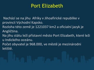 Port Elizabeth   Nachází se na jihu  Afriky v Jihoafirick é  republik e  v provincii Východní Kapsko. Rozloha této země je 1221037 km2 a oficialní jazyk je Angličtina.  Na jihu  státu   leží přístavní město Port Elizabeth, které leži u Indického oceánu.  Počet obyvatel je 968.000, v e  městě je mezinárodni letiště. 