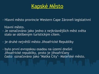                     Kapské Město - Hlavní město provincie Western Cape Zároveň legislativní                hlavní město. - Je označováno jako jedno z nejkrásnějších měst světa     stalo se oblíbeným turistickým cílem.   - je druhé největší město Jihoafrické Republiky   - bylo první evropskou osadou na území dnešní     Jihoafrické republiky, proto je jihoafričany    často  označováno jako "Matka City"- Mateřské město. 
