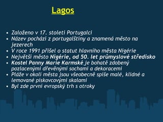                     Lagos Založeno v 17. století Portugalci Název pochází z portugalštiny a znamená město na jezerech V roce 1991 přišel o statut hlavního města Nigérie Největší měst o  Nigérie , od 50. let průmyslové středisko Kostel Panny Marie Karmské   je bohatě zdobený pozlacenými dřevěnými sochami a dekoracemi Pláže v okolí města jsou všeobecně spíše malé, klidné a lemované pískovcovými skalami  Byl zde první evropský trh s otroky  