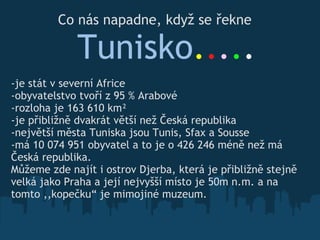 Co nás napadne, když se řekne       Tunisko . . . . . -je stát v severní Africe -obyvatelstvo tvoří z 95 % Arabové -rozloha je 163 610 km² -je přibližně dvakrát větší než Česká republika -největší města Tuniska jsou Tunis, Sfax a Sousse -má 10 074 951 obyvatel a to je o 426 246 méně než má Česká republika. Můžeme zde najít i ostrov Djerba, která je přibližně stejně velká jako Praha a její nejvyšší místo je 50m n.m. a na tomto ,,kopečku“ je mimojiné muzeum. 