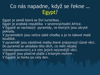 Co nás napadne, když se řekne  … Egypt ? Egypt je země která se živí turistikou .  Egypt je arabská republika  v severovýchodní Africe. V Egyptě  se nacházejí  pyramid y, ve kterých jsou  ukryt é  poklady. V pyramidách jsou velice úzké ch o dby a je to takové malé bludiště. V pyram i dě jsou nástěnné malby které znázornují  různé  věci. Do pyramid se ukládal a   těla těch, co  měli nějaký v ý znam(panovníci)   a k n im  je jich  nejcenější věci.  V Eg y ptě jsou písečné pláže s krásn ý m mořem .  V Egyptě je horko po celý den. 